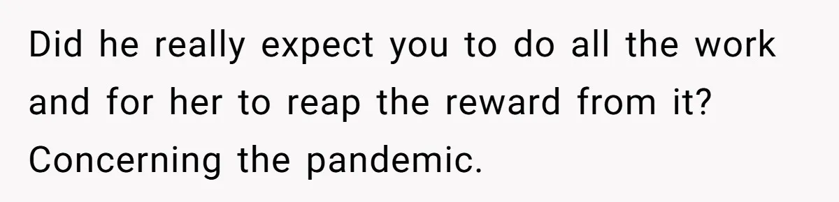 Did he really expect you to do all the work and for her to reap the reward from it? Concerning the pandemic.