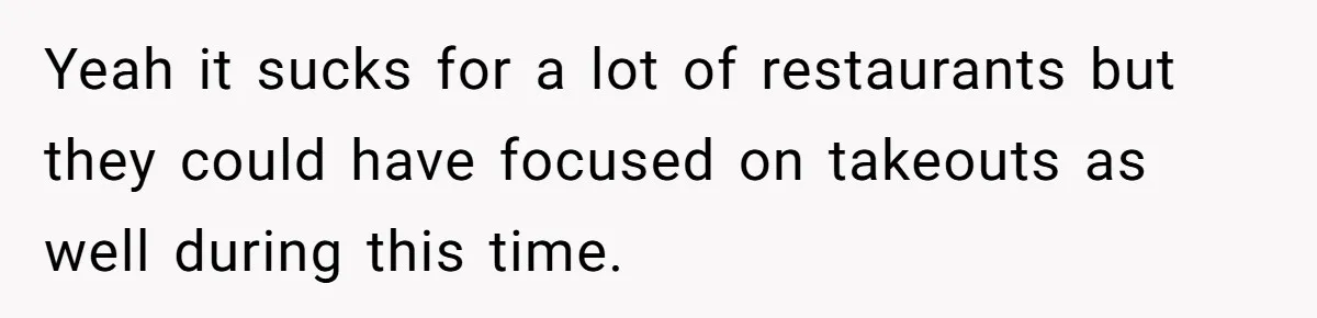 Yeah it sucks for a lot of restaurants but they could have focused on takeouts as well during this time.