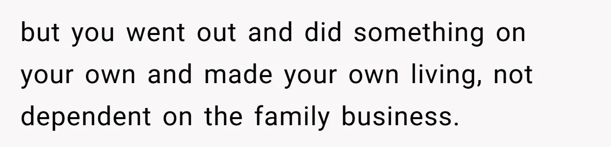 but you went out and did something on your own and made your own living, not dependent on the family business.