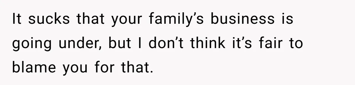 It sucks that your family’s business is going under, but I don’t think it’s fair to blame you for that.