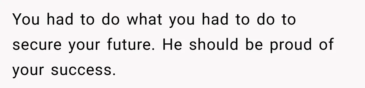 You had to do what you had to do to secure your future. He should be proud of your success.