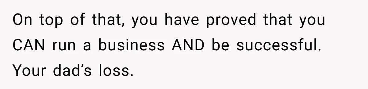 On top of that, you have proved that you CAN run a business AND be successful. Your dad’s loss.