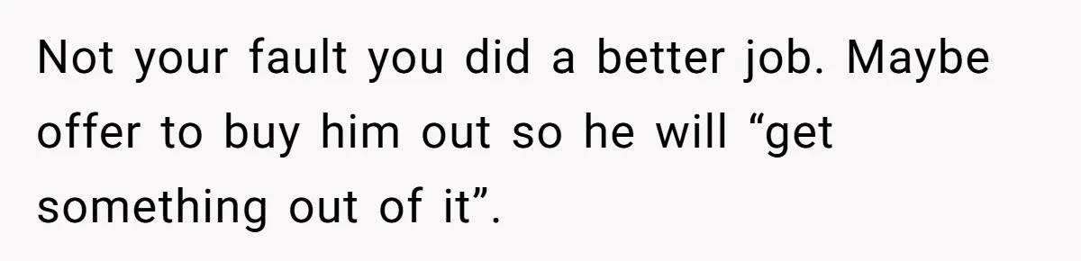 Not your fault you did a better job. Maybe offer to buy him out so he will “get something out of it”.