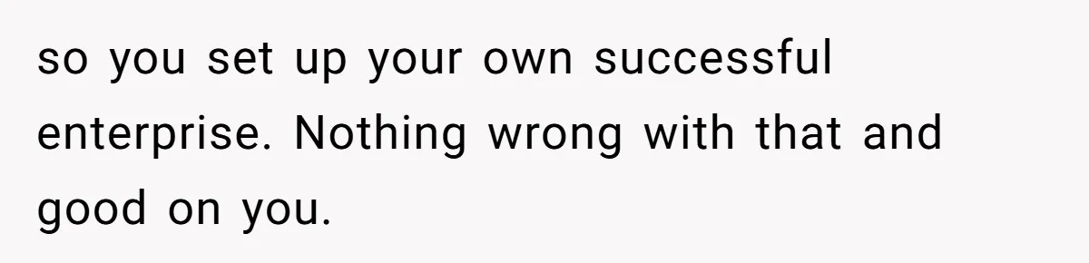 so you set up your own successful enterprise. Nothing wrong with that and good on you.