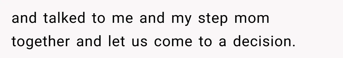 and talked to me and my step mom together and let us come to a decision.