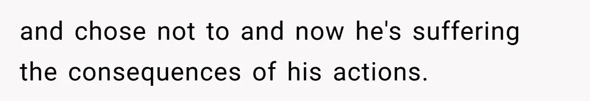 and chose not to and now he's suffering the consequences of his actions.