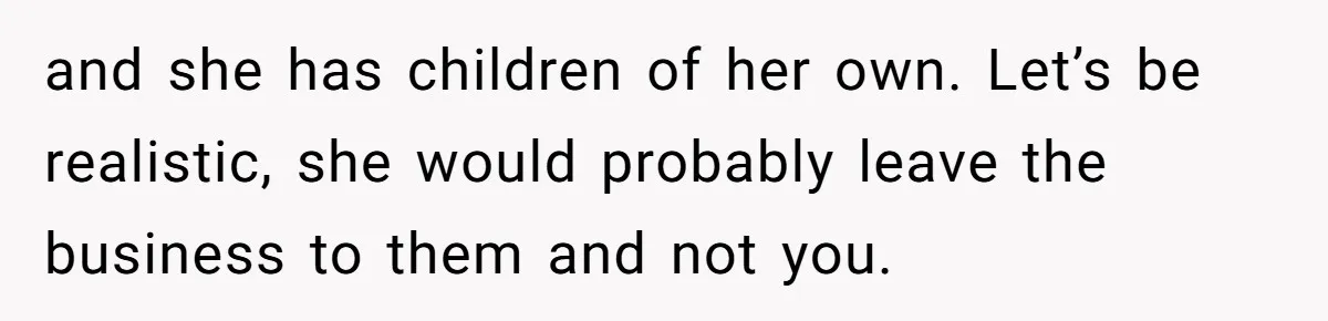 and she has children of her own. Let’s be realistic, she would probably leave the business to them and not you.