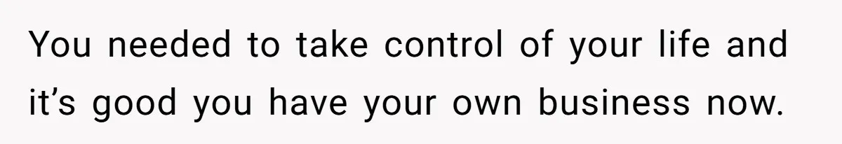 You needed to take control of your life and it’s good you have your own business now.