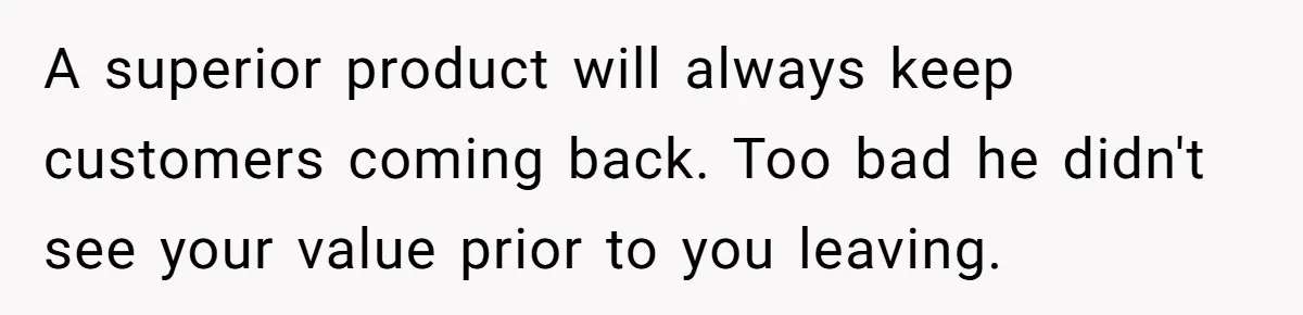 A superior product will always keep customers coming back. Too bad he didn't see your value prior to you leaving.