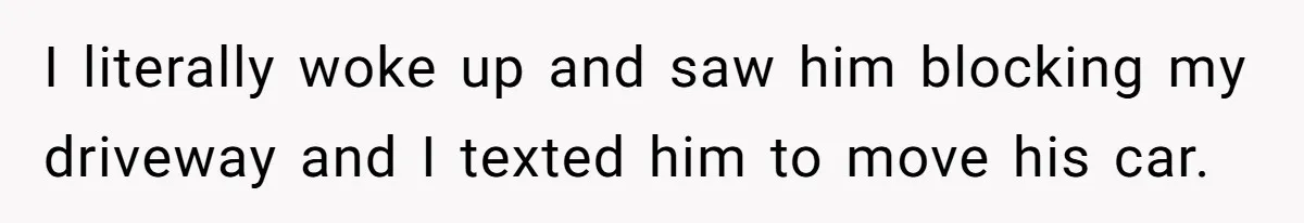I literally woke up and saw him blocking my driveway and I texted him to move his car.