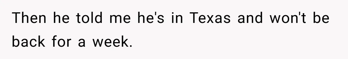 Then he told me he's in Texas and won't be back for a week.