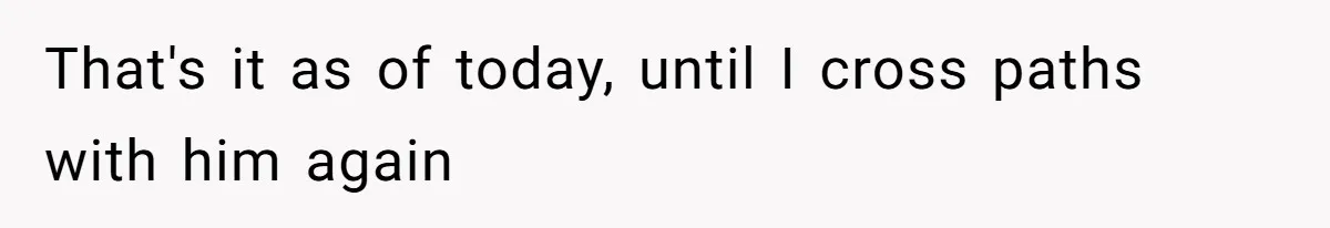 That's it as of today, until I cross paths with him again