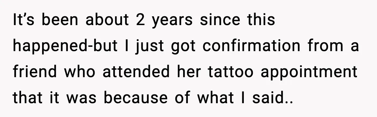 It’s been about 2 years since this happened-but I just got confirmation from a friend who attended her tattoo appointment that it was because of what I said..