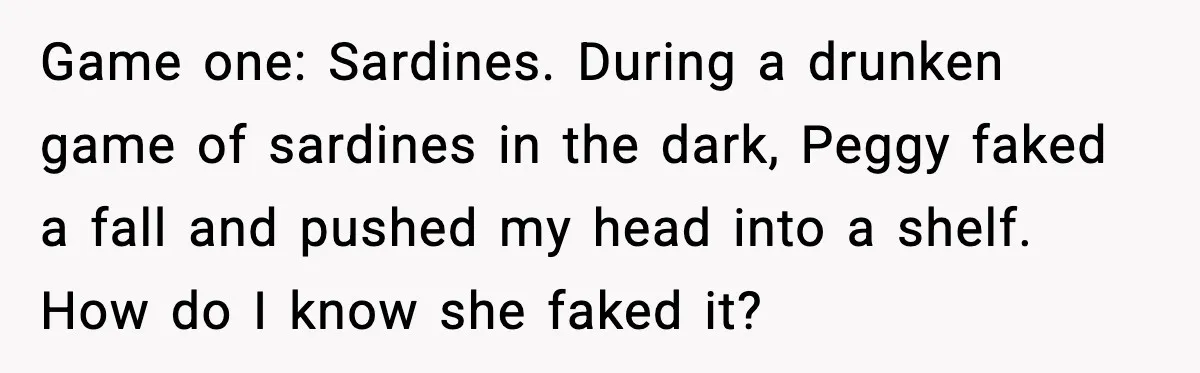 Game one: Sardines. During a drunken game of sardines in the dark, Peggy faked a fall and pushed my head into a shelf. How do I know she faked it?