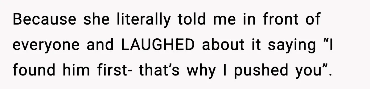 Because she literally told me in front of everyone and LAUGHED about it saying “I found him first- that’s why I pushed you”.