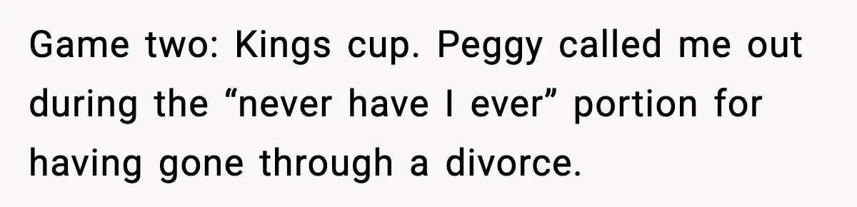 Game two: Kings cup. Peggy called me out during the “never have I ever” portion for having gone through a divorce.