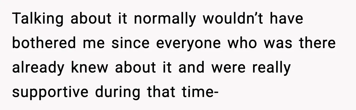 Talking about it normally wouldn’t have bothered me since everyone who was there already knew about it and were really supportive during that time-