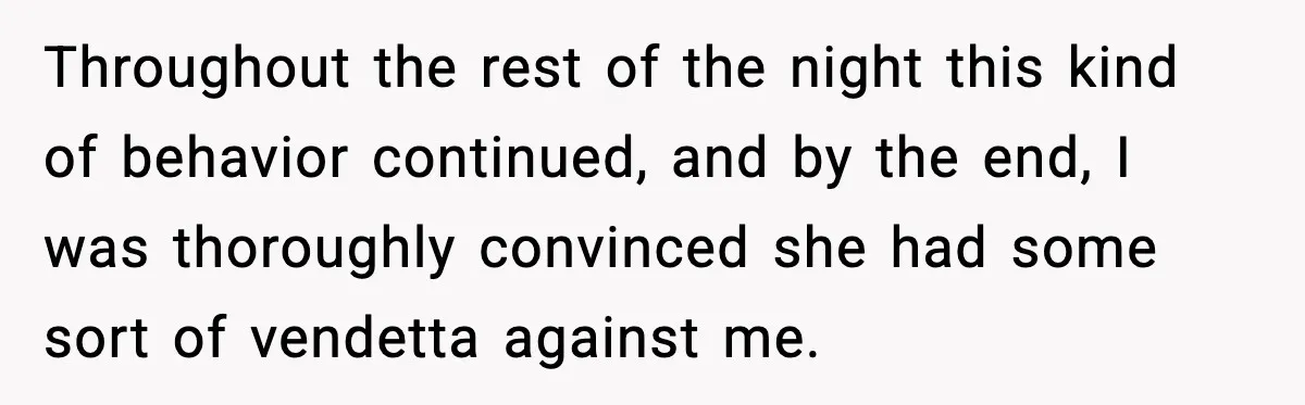 Throughout the rest of the night this kind of behavior continued, and by the end, I was thoroughly convinced she had some sort of vendetta against me.