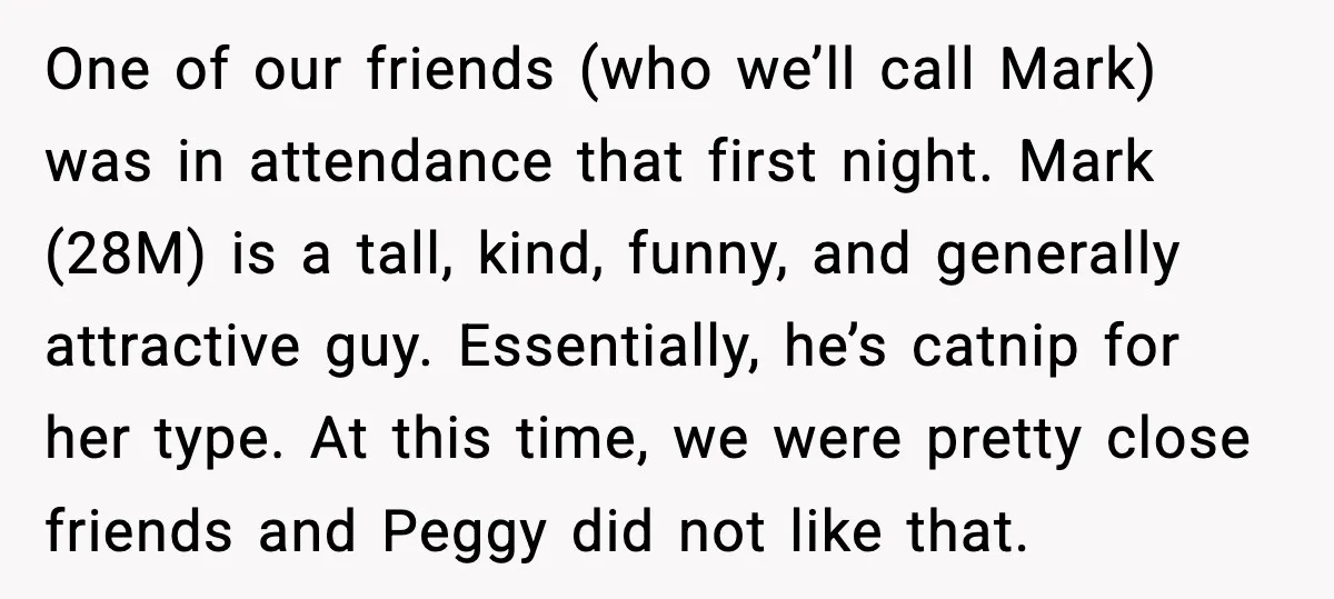One of our friends (who we’ll call Mark) was in attendance that first night. Mark (28M) is a tall, kind, funny, and generally attractive guy. Essentially, he’s catnip for her...