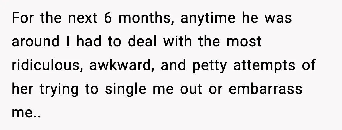For the next 6 months, anytime he was around I had to deal with the most ridiculous, awkward, and petty attempts of her trying to single me out or embarrass...