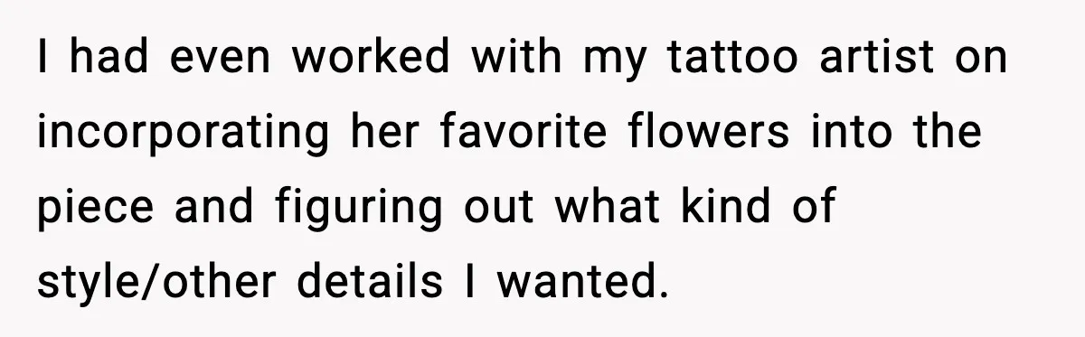 I had even worked with my tattoo artist on incorporating her favorite flowers into the piece and figuring out what kind of style/other details I wanted.