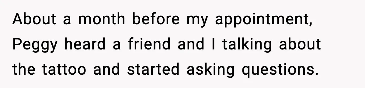 About a month before my appointment, Peggy heard a friend and I talking about the tattoo and started asking questions.