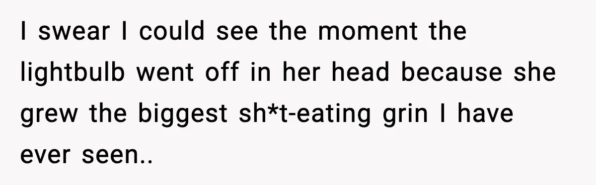 I swear I could see the moment the lightbulb went off in her head because she grew the biggest sh*t-eating grin I have ever seen..