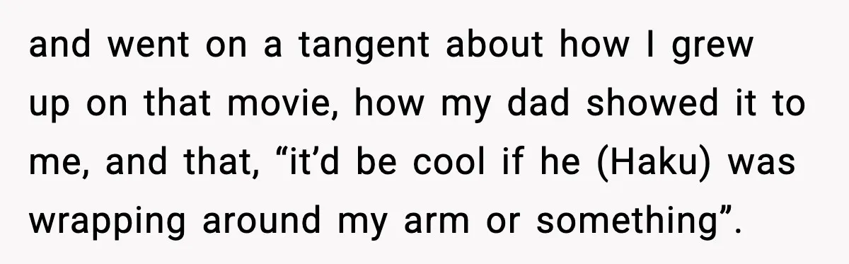 and went on a tangent about how I grew up on that movie, how my dad showed it to me, and that, “it’d be cool if he (Haku) was wrapping...