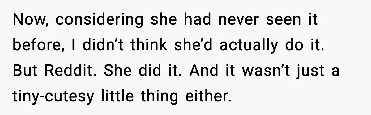 Now, considering she had never seen it before, I didn’t think she’d actually do it. But Reddit. She did it. And it wasn’t just a tiny-cutesy little thing either.