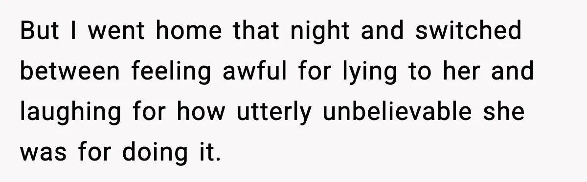 But I went home that night and switched between feeling awful for lying to her and laughing for how utterly unbelievable she was for doing it.