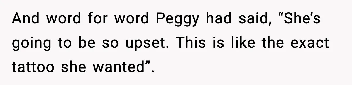 And word for word Peggy had said, “She’s going to be so upset. This is like the exact tattoo she wanted”.