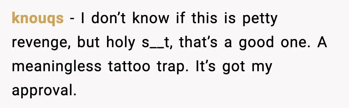 knouqs - I don’t know if this is petty revenge, but holy s__t, that’s a good one. A meaningless tattoo trap. It’s got my approval.