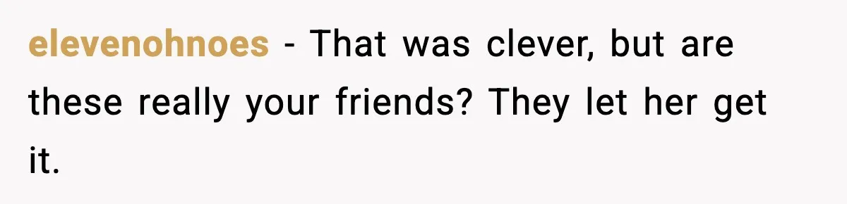 elevenohnoes - That was clever, but are these really your friends? They let her get it.