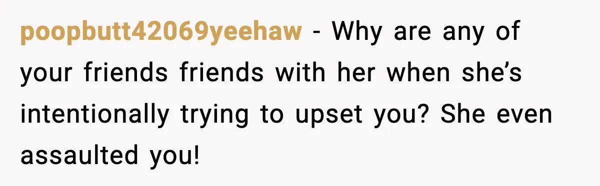 poopbutt42069yeehaw - Why are any of your friends friends with her when she’s intentionally trying to upset you? She even assaulted you!