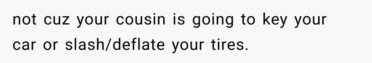 not cuz your cousin is going to key your car or slash/deflate your tires.
