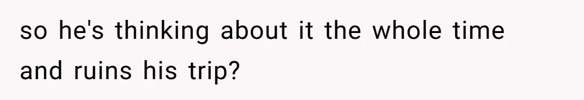 so he's thinking about it the whole time and ruins his trip?