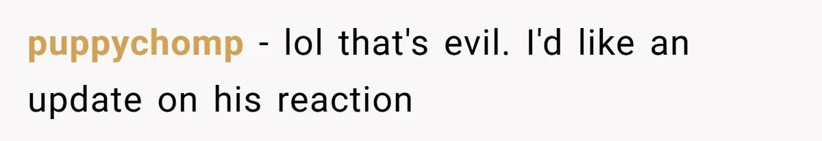 puppychomp − lol that's evil. I'd like an update on his reaction