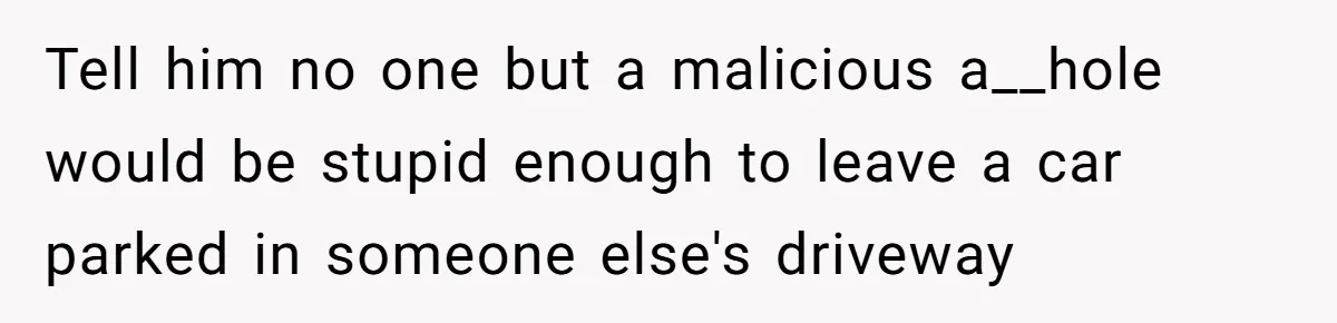 Tell him no one but a malicious a__hole would be stupid enough to leave a car parked in someone else's driveway