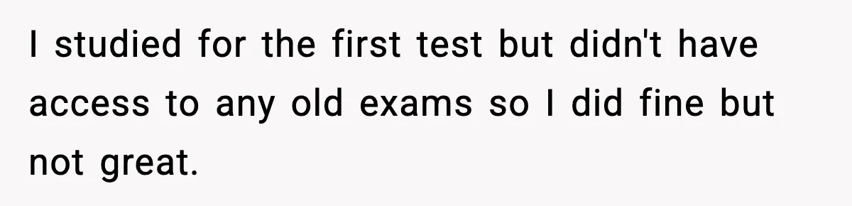 I studied for the first test but didn't have access to any old exams so I did fine but not great.