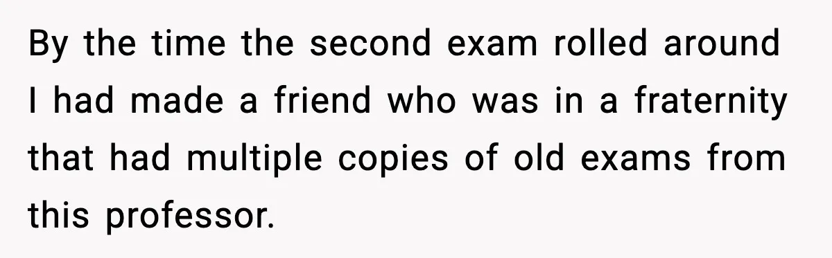 By the time the second exam rolled around I had made a friend who was in a fraternity that had multiple copies of old exams from this professor.