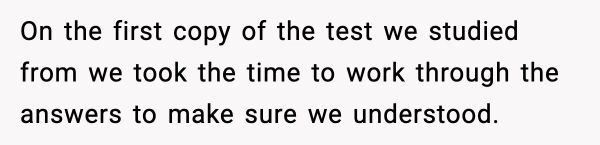 On the first copy of the test we studied from we took the time to work through the answers to make sure we understood.