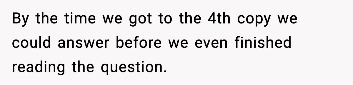 By the time we got to the 4th copy we could answer before we even finished reading the question.