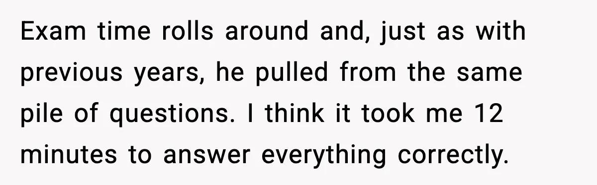 Exam time rolls around and, just as with previous years, he pulled from the same pile of questions. I think it took me 12 minutes to answer everything correctly.