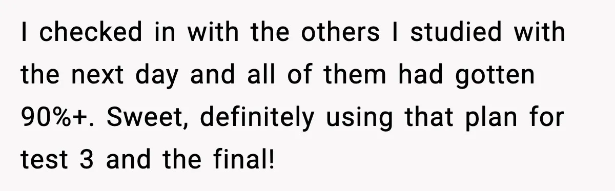 I checked in with the others I studied with the next day and all of them had gotten 90%+. Sweet, definitely using that plan for test 3 and the final!