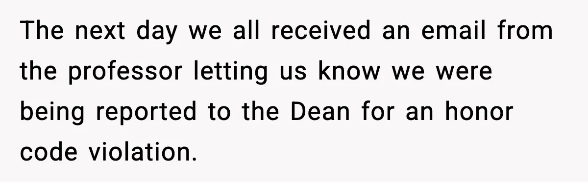 The next day we all received an email from the professor letting us know we were being reported to the Dean for an honor code violation.