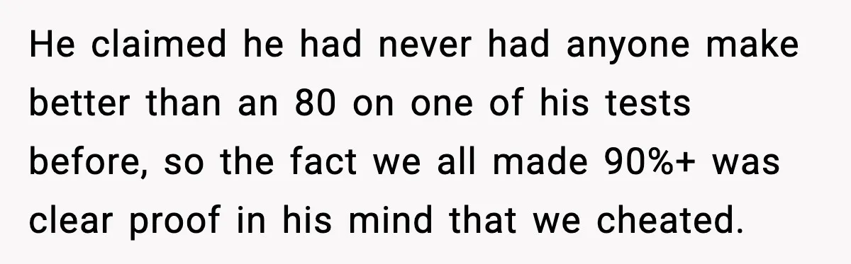 He claimed he had never had anyone make better than an 80 on one of his tests before, so the fact we all made 90%+ was clear proof in his...