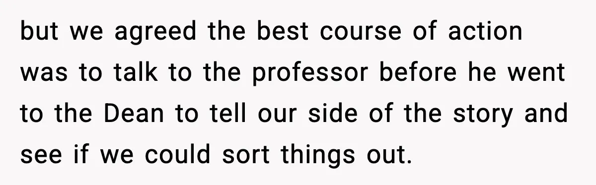but we agreed the best course of action was to talk to the professor before he went to the Dean to tell our side of the story and see if...
