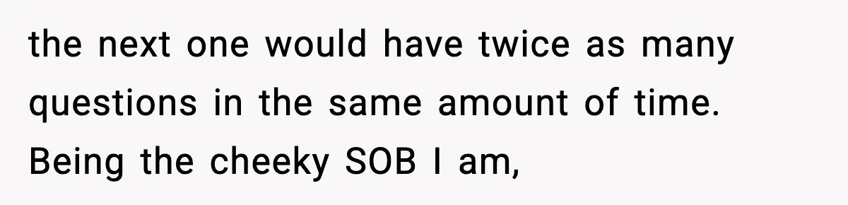 the next one would have twice as many questions in the same amount of time. Being the cheeky SOB I am,