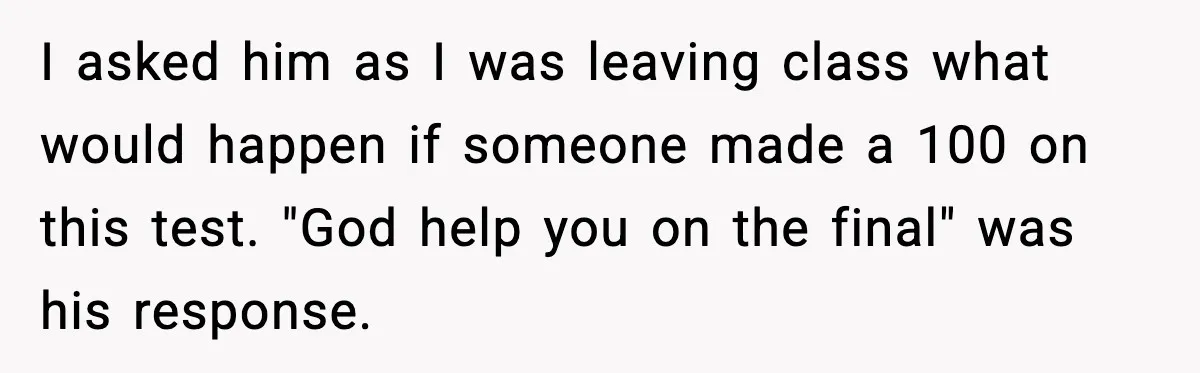 I asked him as I was leaving class what would happen if someone made a 100 on this test. "God help you on the final" was his response.