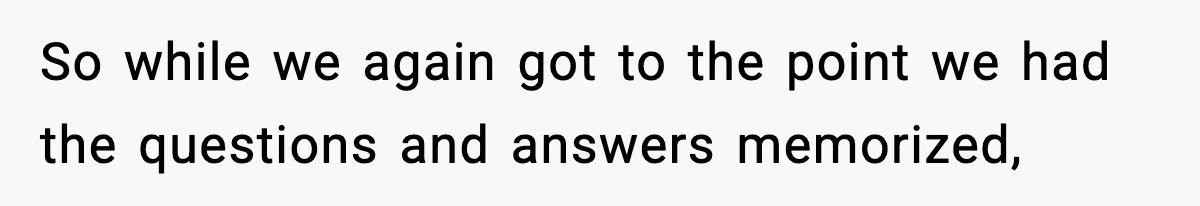 So while we again got to the point we had the questions and answers memorized,